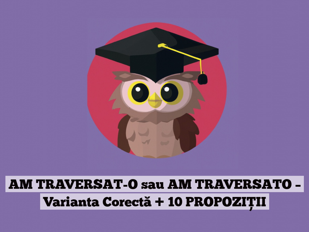 AM TRAVERSAT-O sau AM TRAVERSATO – Varianta Corectă + 10 PROPOZIȚII