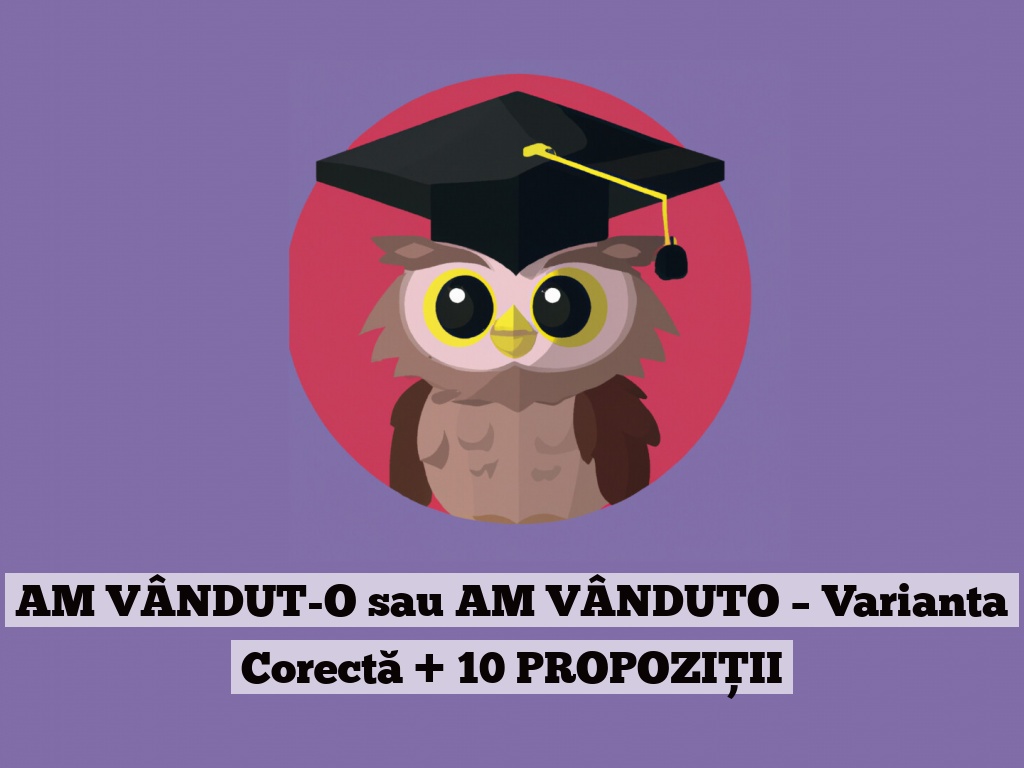 AM VÂNDUT-O sau AM VÂNDUTO – Varianta Corectă + 10 PROPOZIȚII