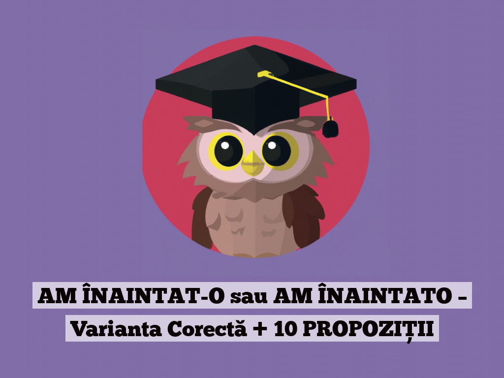 AM ÎNAINTAT-O sau AM ÎNAINTATO – Varianta Corectă + 10 PROPOZIȚII