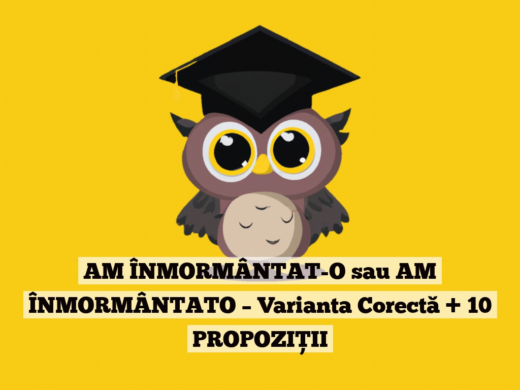 AM ÎNMORMÂNTAT-O sau AM ÎNMORMÂNTATO – Varianta Corectă + 10 PROPOZIȚII