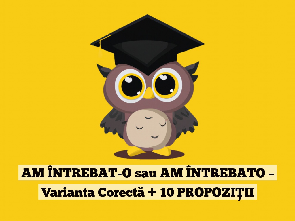 AM ÎNTREBAT-O sau AM ÎNTREBATO – Varianta Corectă + 10 PROPOZIȚII