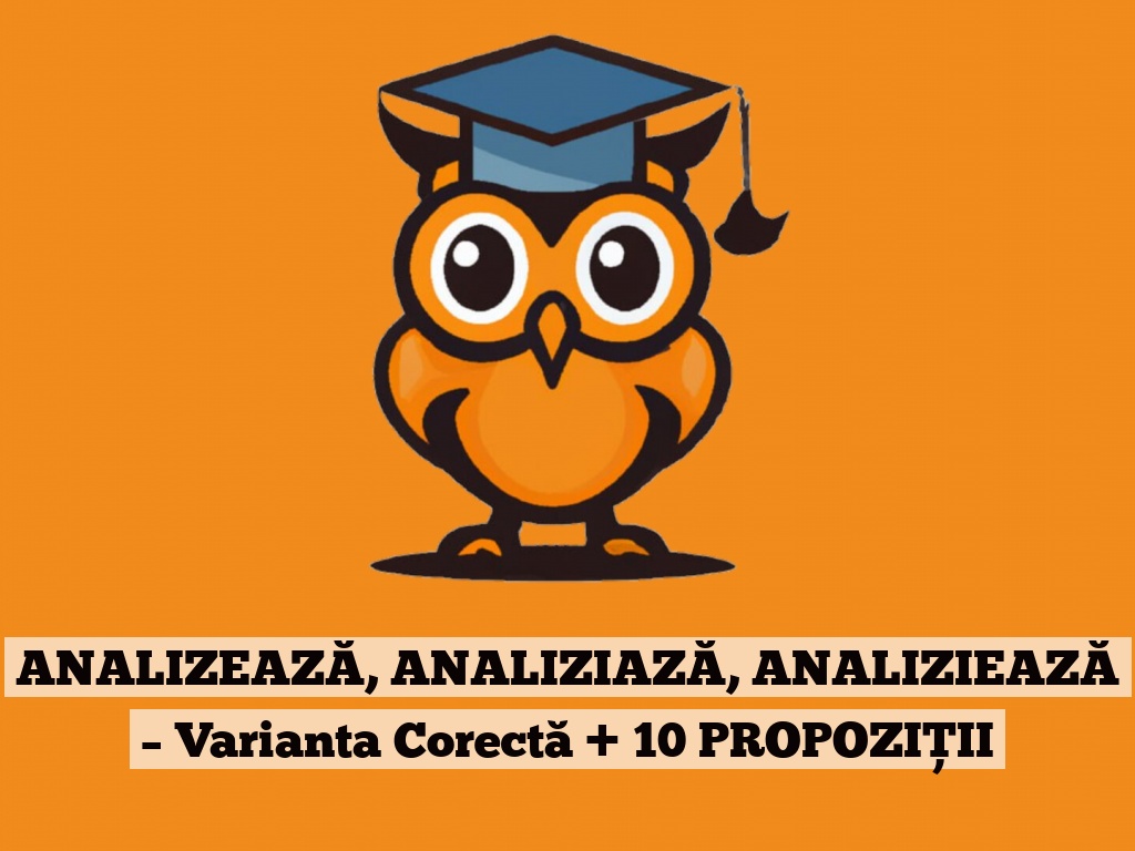 ANALIZEAZĂ, ANALIZIAZĂ, ANALIZIEAZĂ – Varianta Corectă + 10 PROPOZIȚII