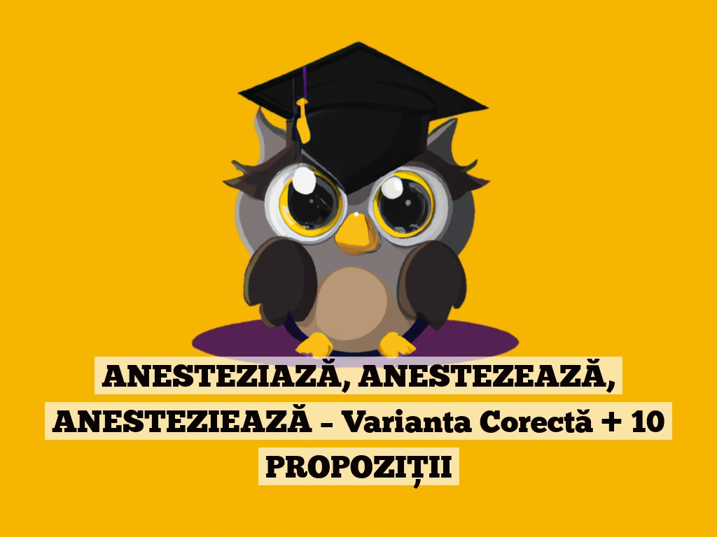 ANESTEZIAZĂ, ANESTEZEAZĂ, ANESTEZIEAZĂ – Varianta Corectă + 10 PROPOZIȚII