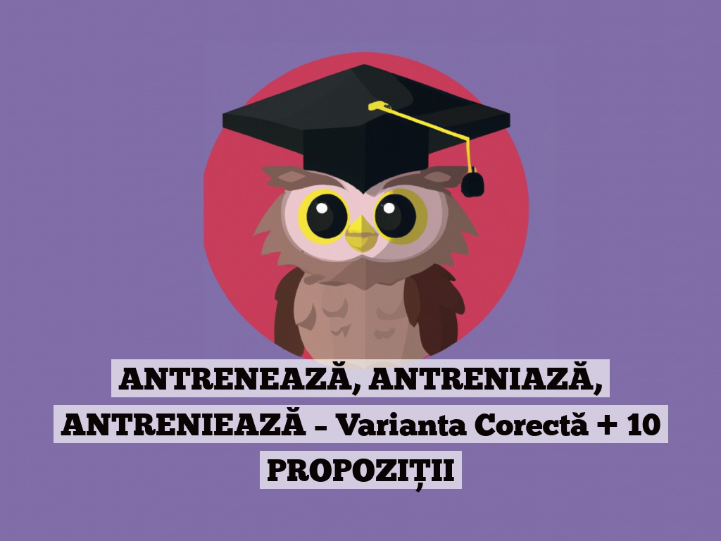 ANTRENEAZĂ, ANTRENIAZĂ, ANTRENIEAZĂ – Varianta Corectă + 10 PROPOZIȚII