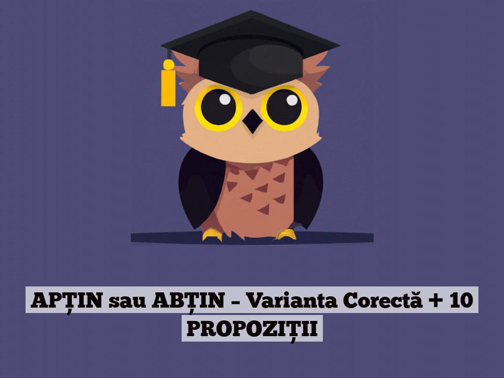 APȚIN sau ABȚIN – Varianta Corectă + 10 PROPOZIȚII