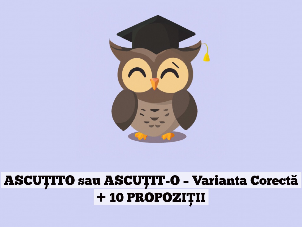 ASCUȚITO sau ASCUȚIT-O – Varianta Corectă + 10 PROPOZIȚII