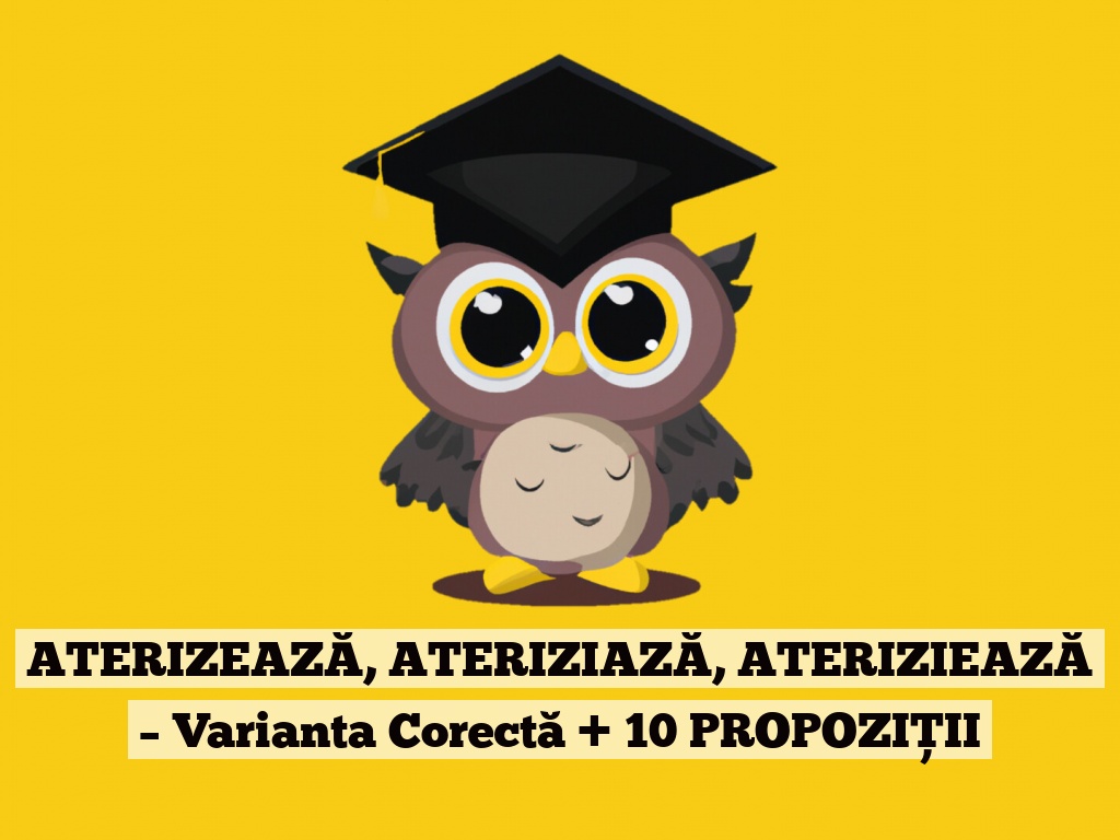 ATERIZEAZĂ, ATERIZIAZĂ, ATERIZIEAZĂ – Varianta Corectă + 10 PROPOZIȚII