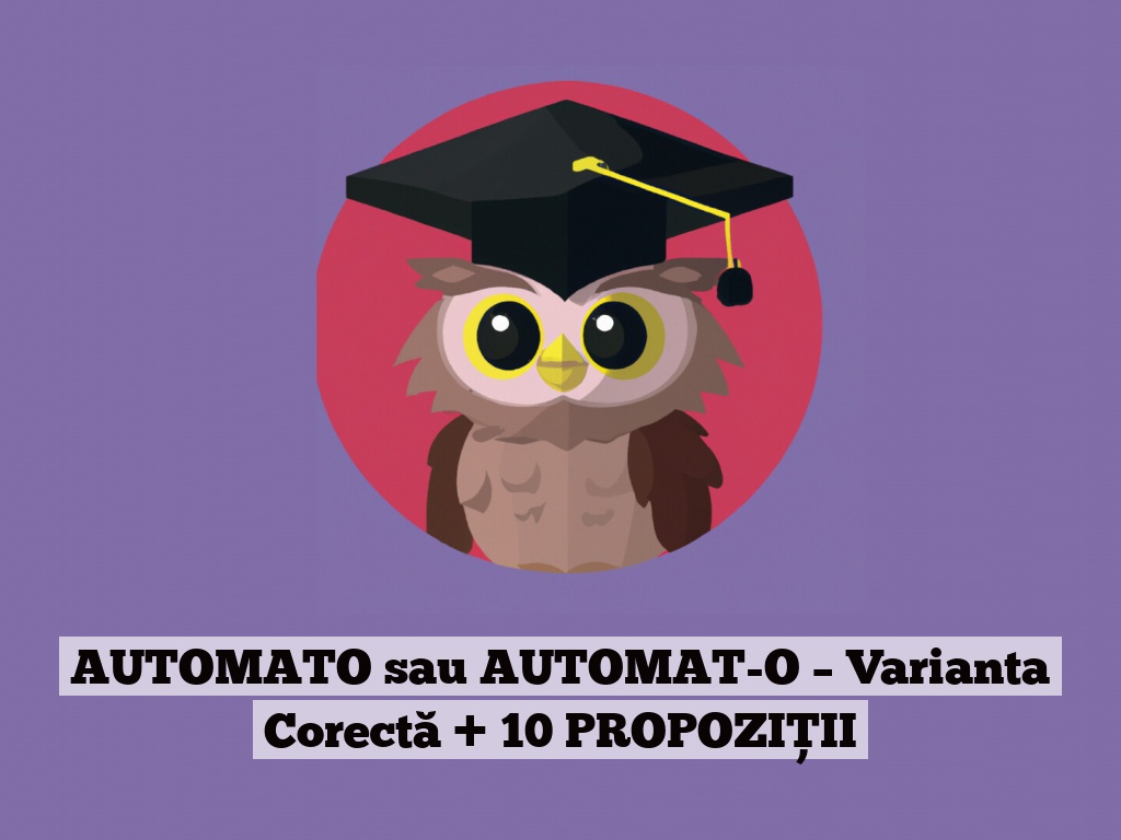 AUTOMATO sau AUTOMAT-O – Varianta Corectă + 10 PROPOZIȚII