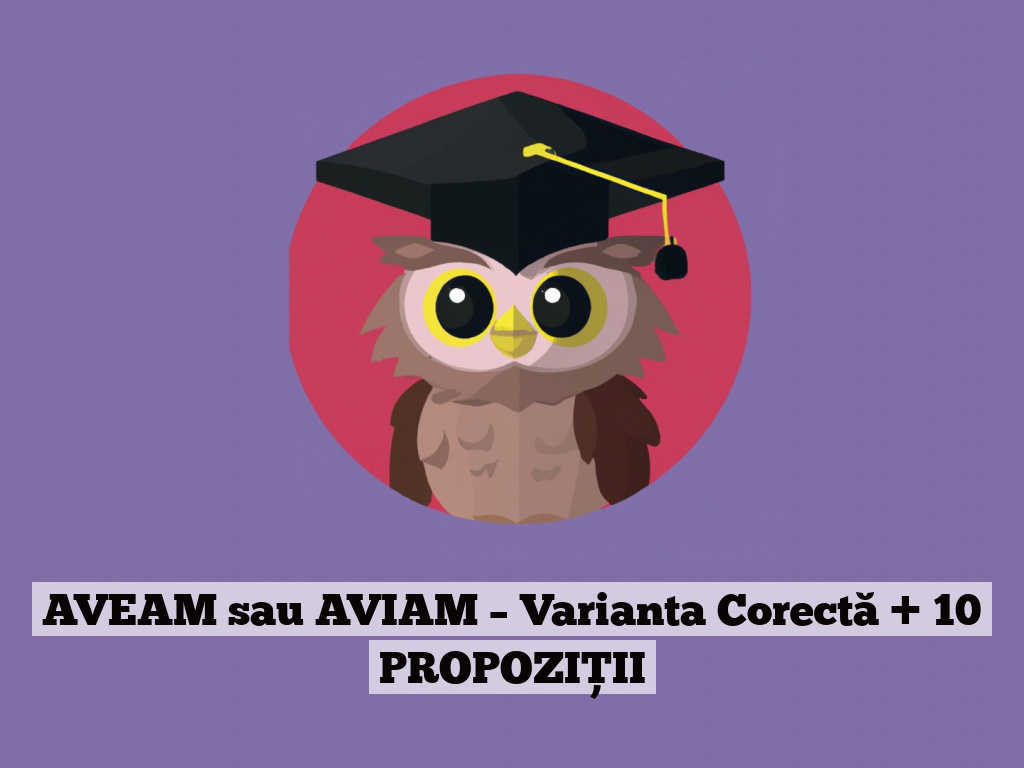 AVEAM sau AVIAM – Varianta Corectă + 10 PROPOZIȚII