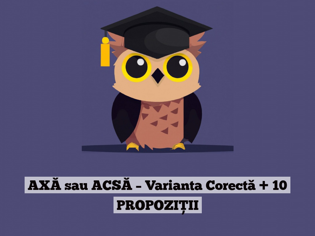 AXĂ sau ACSĂ – Varianta Corectă + 10 PROPOZIȚII