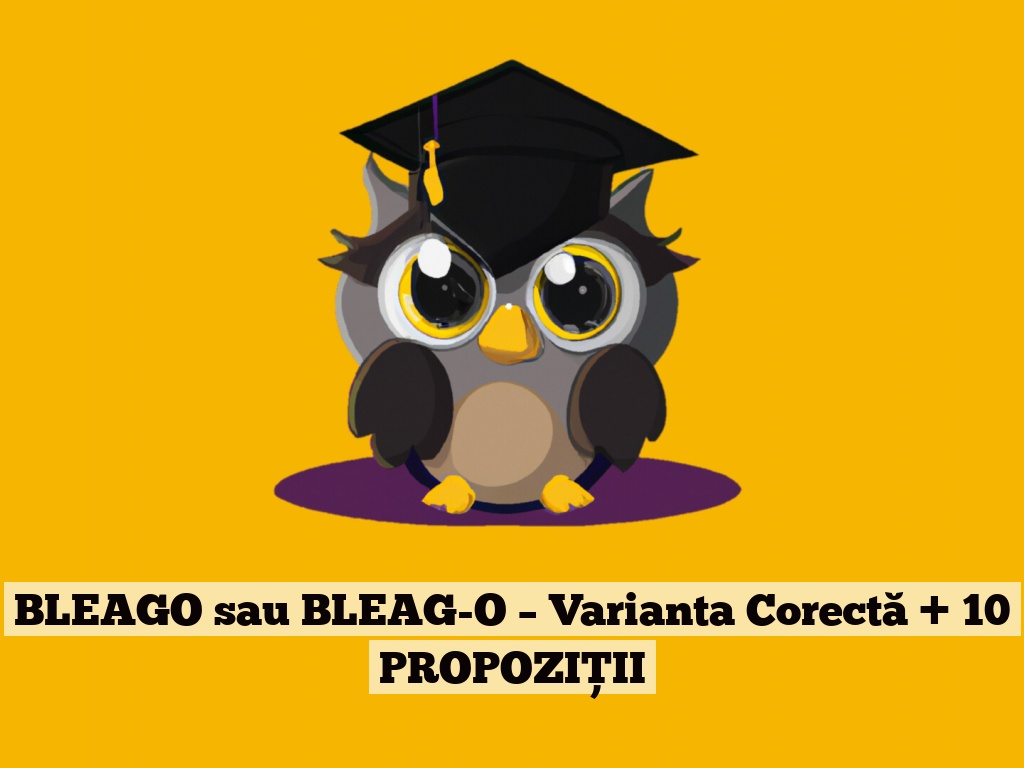 BLEAGO sau BLEAG-O – Varianta Corectă + 10 PROPOZIȚII