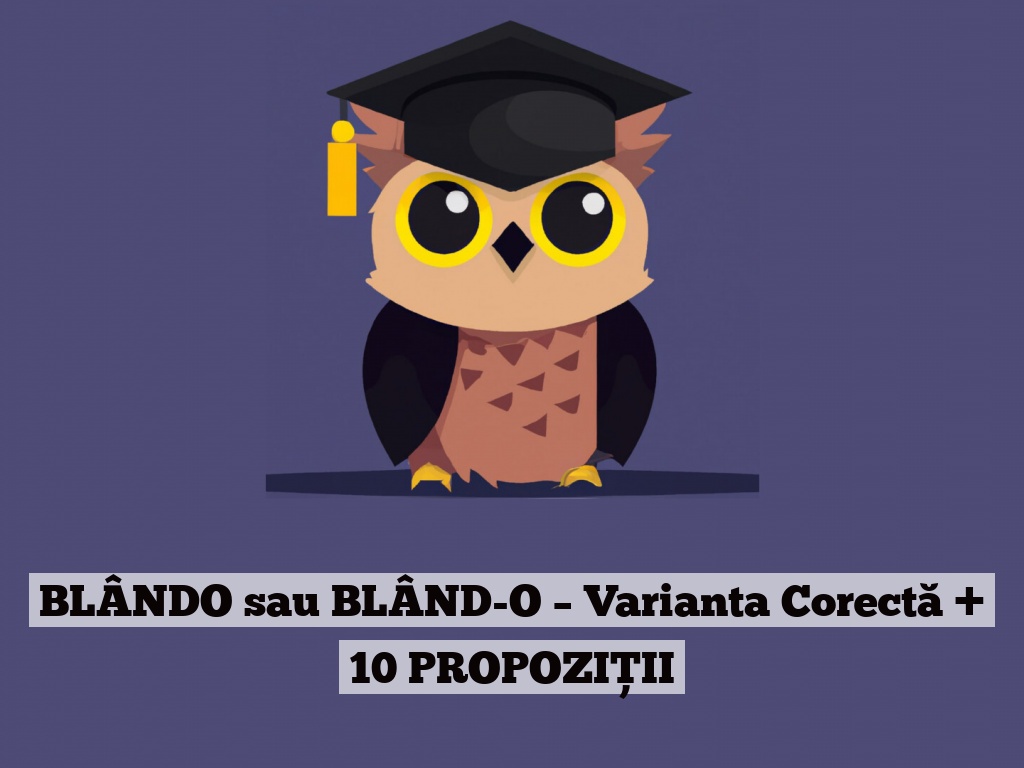 BLÂNDO sau BLÂND-O – Varianta Corectă + 10 PROPOZIȚII