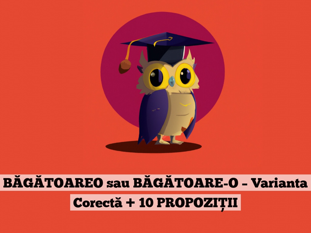 BĂGĂTOAREO sau BĂGĂTOARE-O – Varianta Corectă + 10 PROPOZIȚII