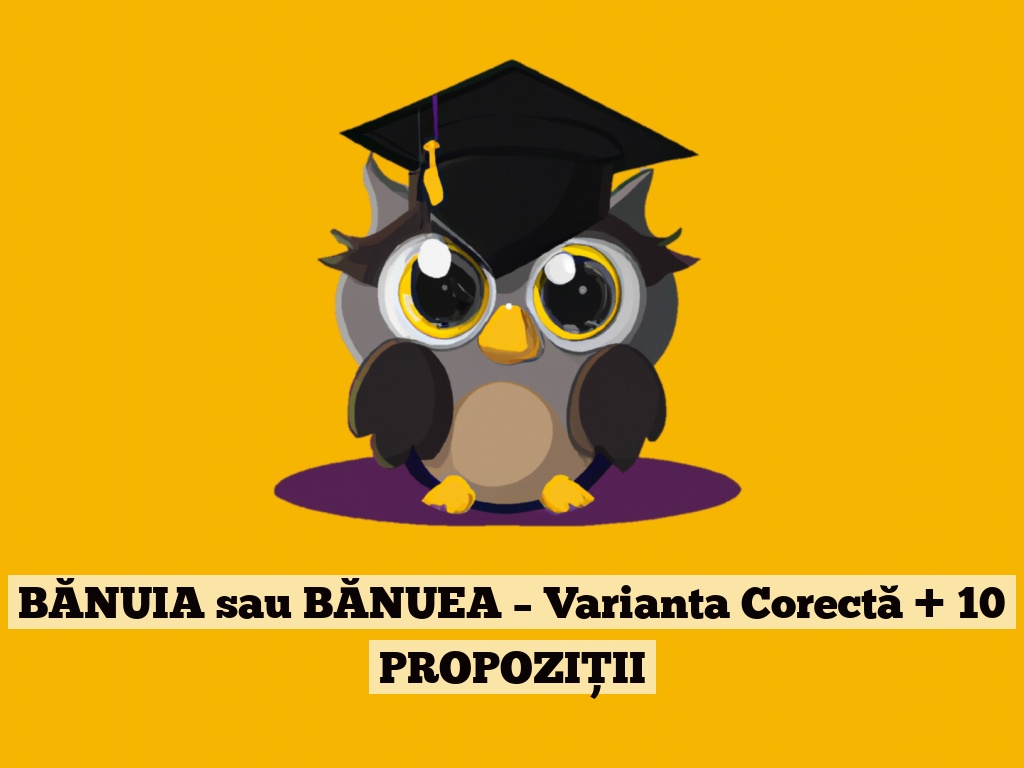 BĂNUIA sau BĂNUEA – Varianta Corectă + 10 PROPOZIȚII