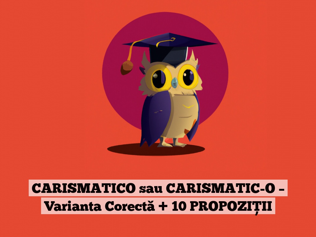 CARISMATICO sau CARISMATIC-O – Varianta Corectă + 10 PROPOZIȚII