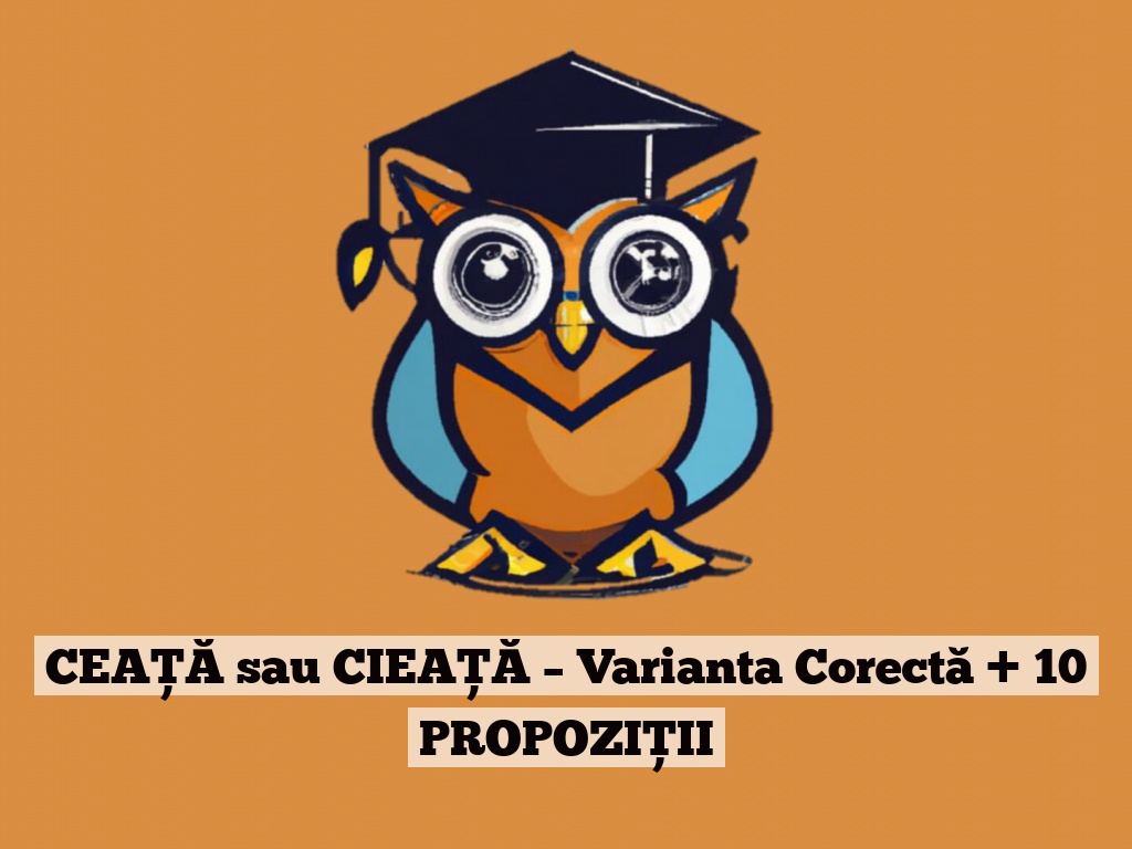 CEAȚĂ sau CIEAȚĂ – Varianta Corectă + 10 PROPOZIȚII