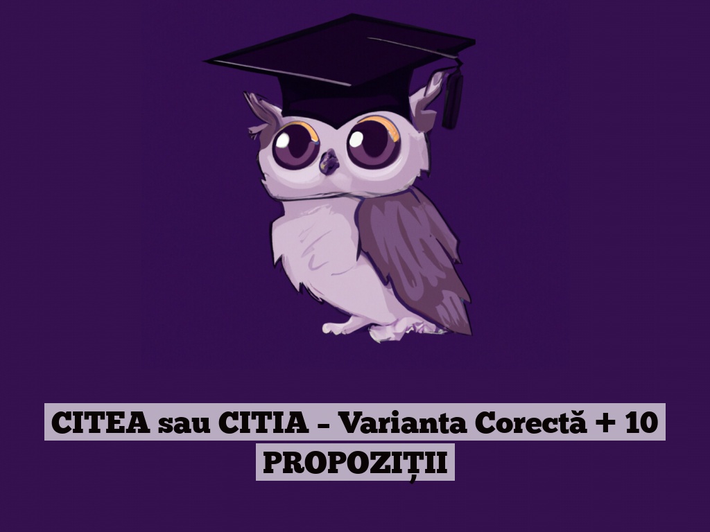 CITEA sau CITIA – Varianta Corectă + 10 PROPOZIȚII