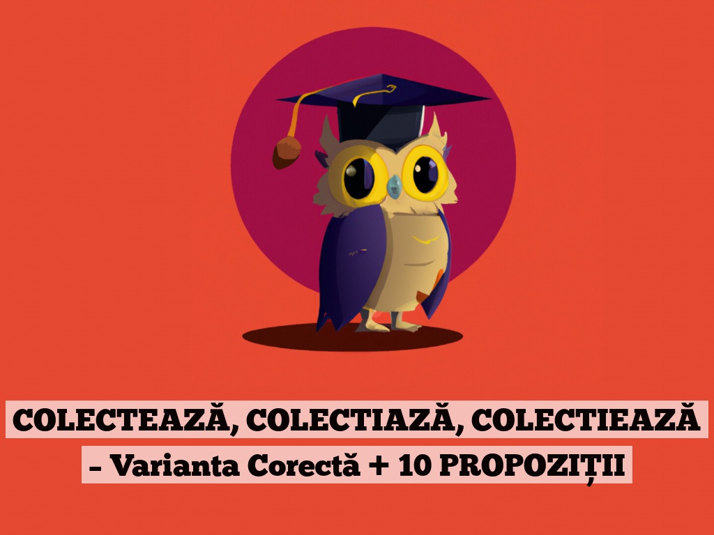 COLECTEAZĂ, COLECTIAZĂ, COLECTIEAZĂ – Varianta Corectă + 10 PROPOZIȚII