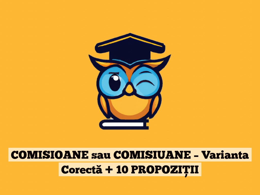 COMISIOANE sau COMISIUANE – Varianta Corectă + 10 PROPOZIȚII