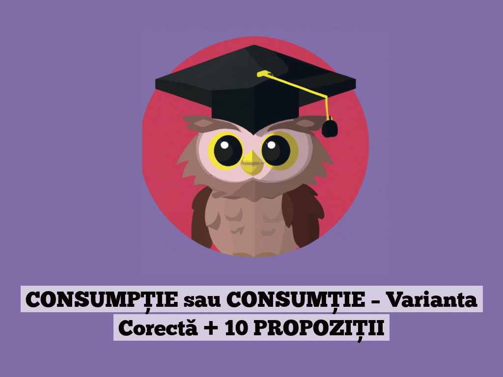 CONSUMPȚIE sau CONSUMȚIE – Varianta Corectă + 10 PROPOZIȚII