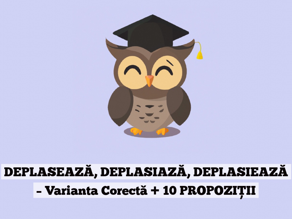 DEPLASEAZĂ, DEPLASIAZĂ, DEPLASIEAZĂ – Varianta Corectă + 10 PROPOZIȚII