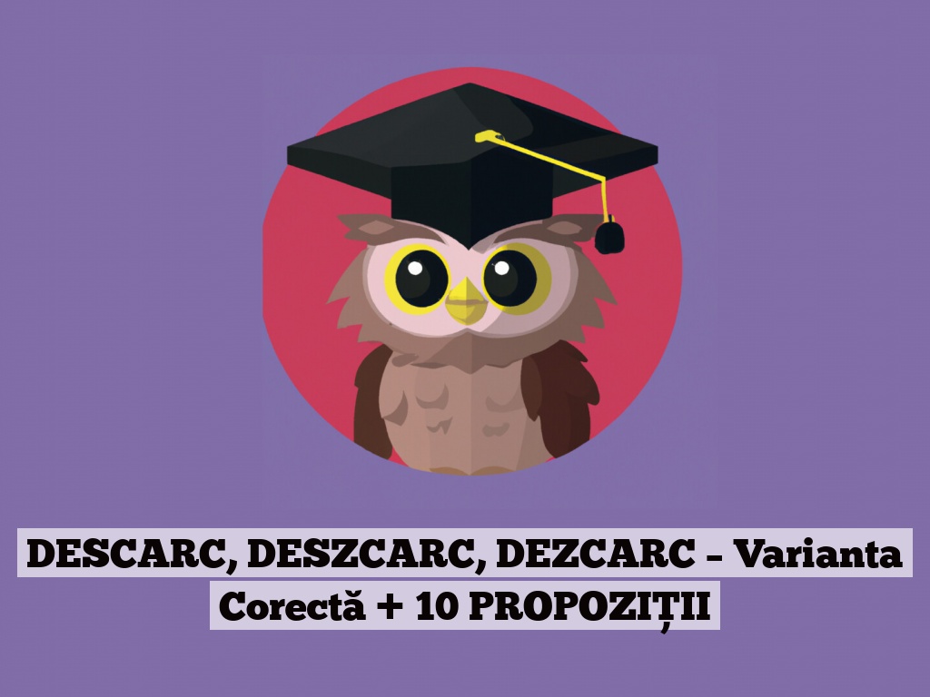 DESCARC, DESZCARC, DEZCARC – Varianta Corectă + 10 PROPOZIȚII