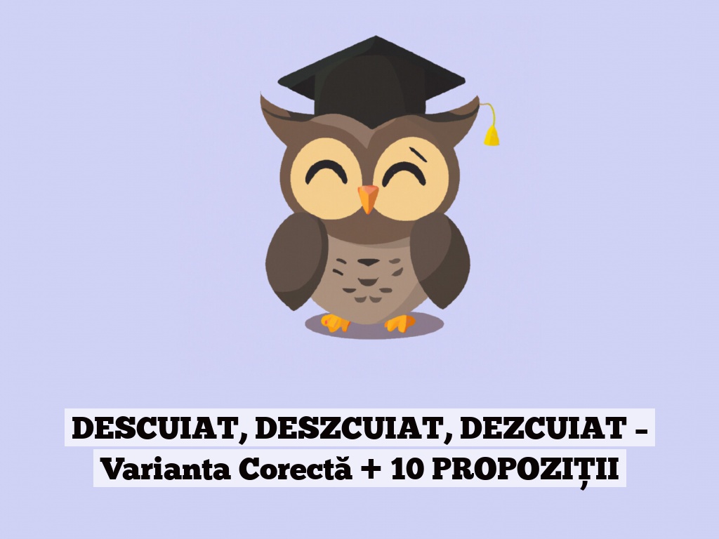 DESCUIAT, DESZCUIAT, DEZCUIAT – Varianta Corectă + 10 PROPOZIȚII