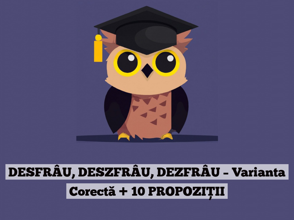 DESFRÂU, DESZFRÂU, DEZFRÂU – Varianta Corectă + 10 PROPOZIȚII