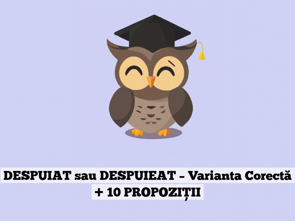 DESPUIAT sau DESPUIEAT – Varianta Corectă + 10 PROPOZIȚII