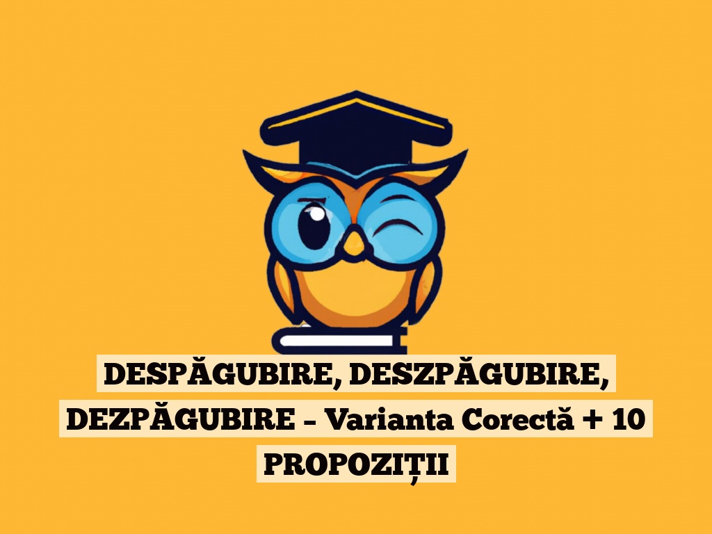 DESPĂGUBIRE, DESZPĂGUBIRE, DEZPĂGUBIRE – Varianta Corectă + 10 PROPOZIȚII