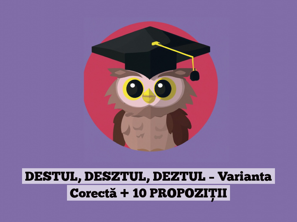 DESTUL, DESZTUL, DEZTUL – Varianta Corectă + 10 PROPOZIȚII