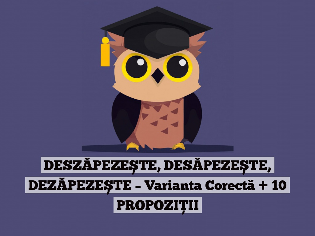 DESZĂPEZEȘTE, DESĂPEZEȘTE, DEZĂPEZEȘTE – Varianta Corectă + 10 PROPOZIȚII