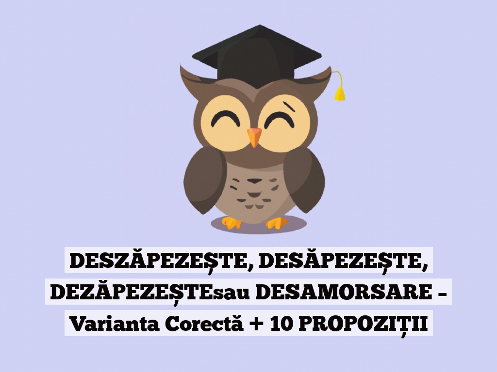 DESZĂPEZEȘTE, DESĂPEZEȘTE, DEZĂPEZEȘTEsau DESAMORSARE – Varianta Corectă + 10 PROPOZIȚII