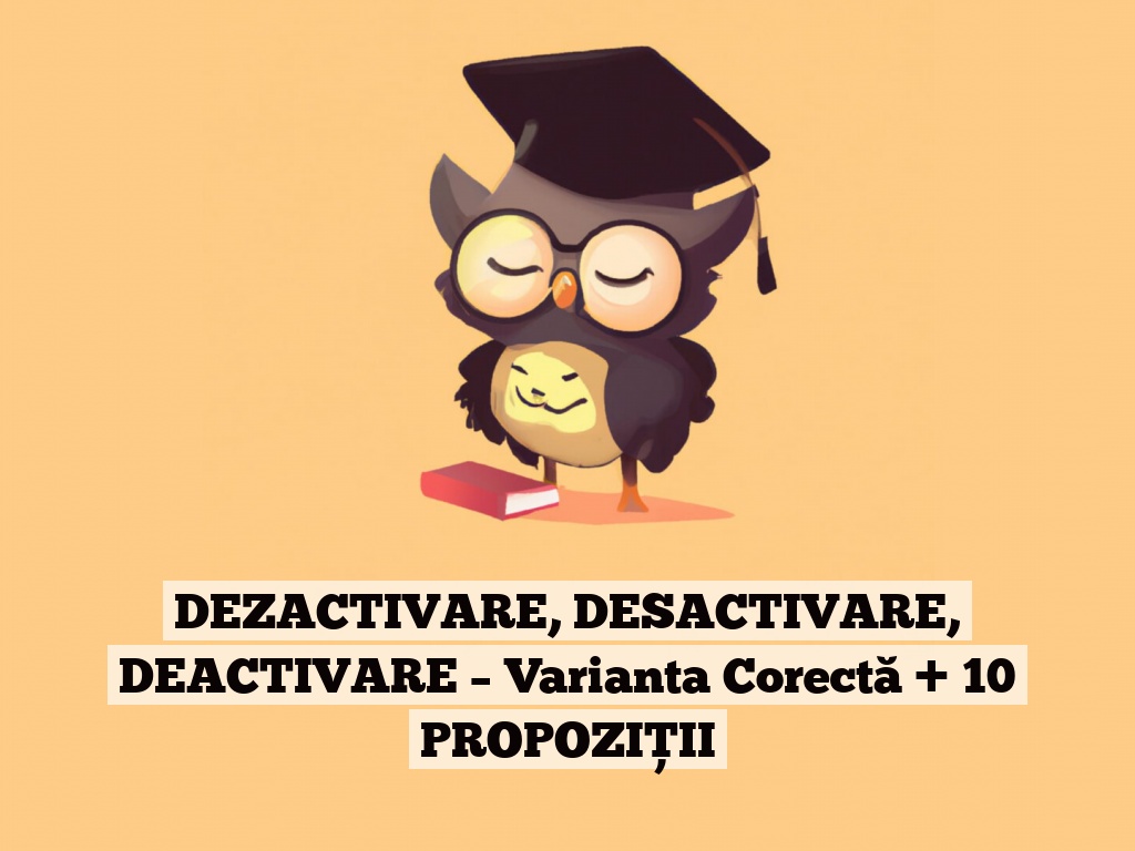 DEZACTIVARE, DESACTIVARE, DEACTIVARE – Varianta Corectă + 10 PROPOZIȚII