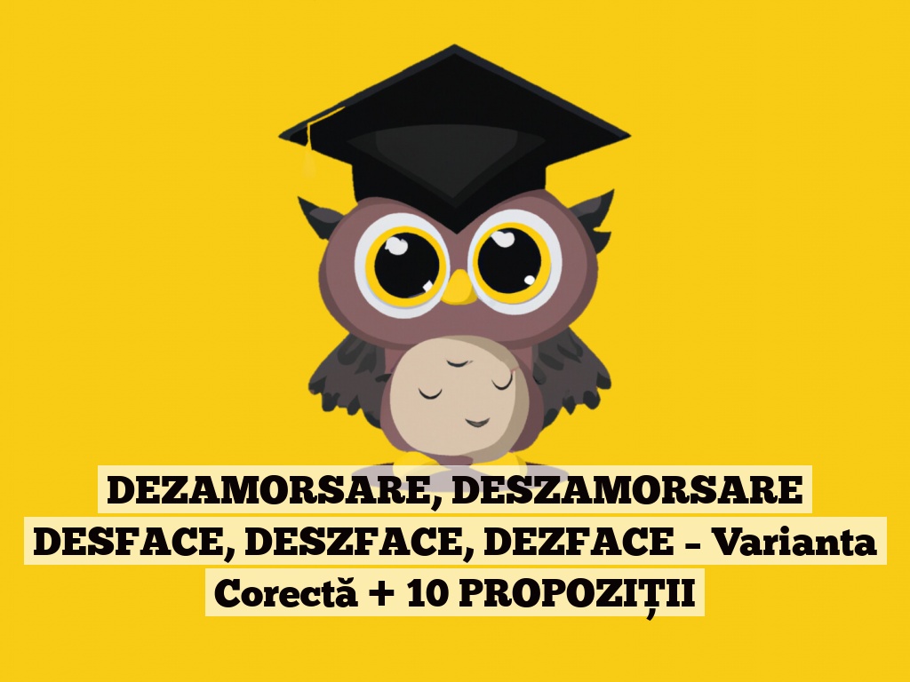 DEZAMORSARE, DESZAMORSARE DESFACE, DESZFACE, DEZFACE – Varianta Corectă + 10 PROPOZIȚII