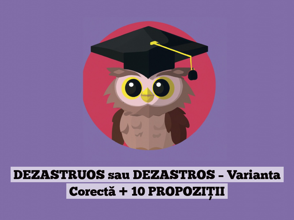 DEZASTRUOS sau DEZASTROS – Varianta Corectă + 10 PROPOZIȚII