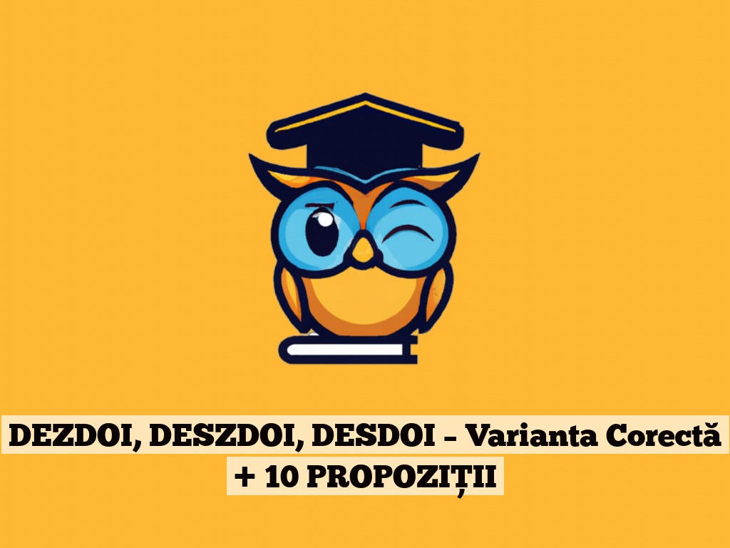 DEZDOI, DESZDOI, DESDOI – Varianta Corectă + 10 PROPOZIȚII