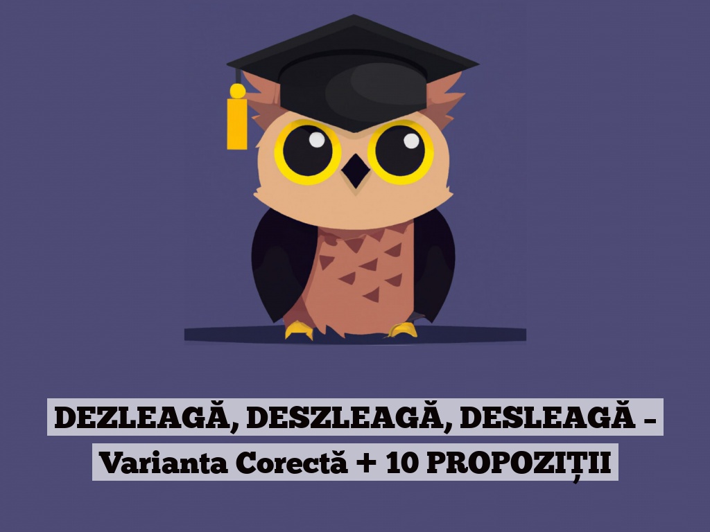 DEZLEAGĂ, DESZLEAGĂ, DESLEAGĂ – Varianta Corectă + 10 PROPOZIȚII