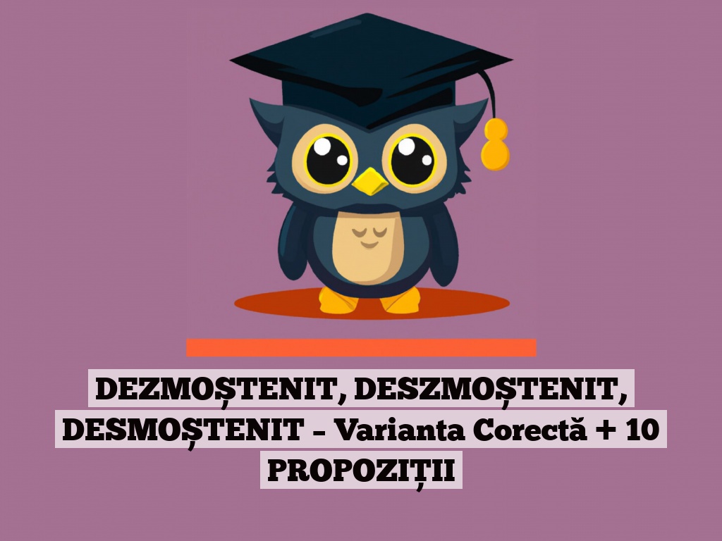 DEZMOȘTENIT, DESZMOȘTENIT, DESMOȘTENIT – Varianta Corectă + 10 PROPOZIȚII