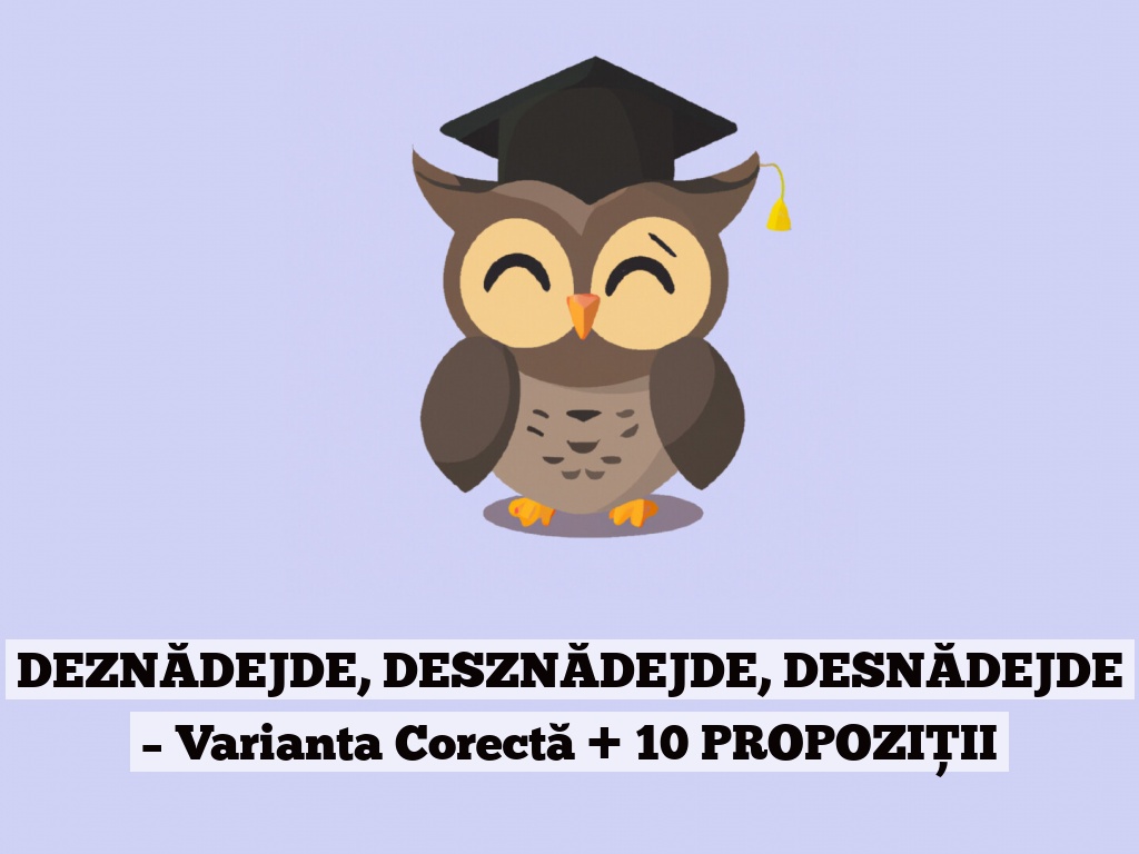 DEZNĂDEJDE, DESZNĂDEJDE, DESNĂDEJDE – Varianta Corectă + 10 PROPOZIȚII