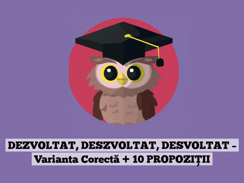 DEZVOLTAT, DESZVOLTAT, DESVOLTAT – Varianta Corectă + 10 PROPOZIȚII