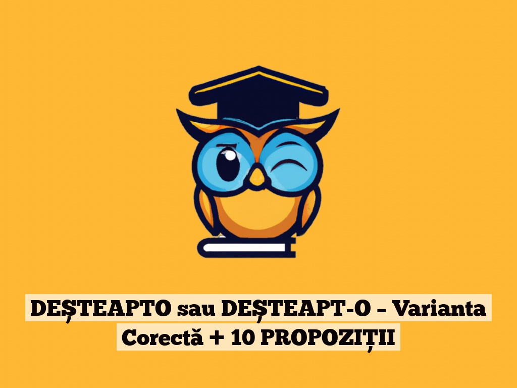 DEȘTEAPTO sau DEȘTEAPT-O – Varianta Corectă + 10 PROPOZIȚII