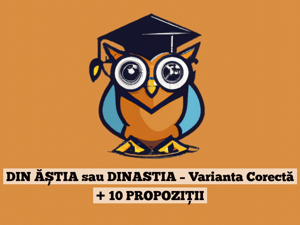 DIN ĂȘTIA sau DINASTIA – Varianta Corectă + 10 PROPOZIȚII