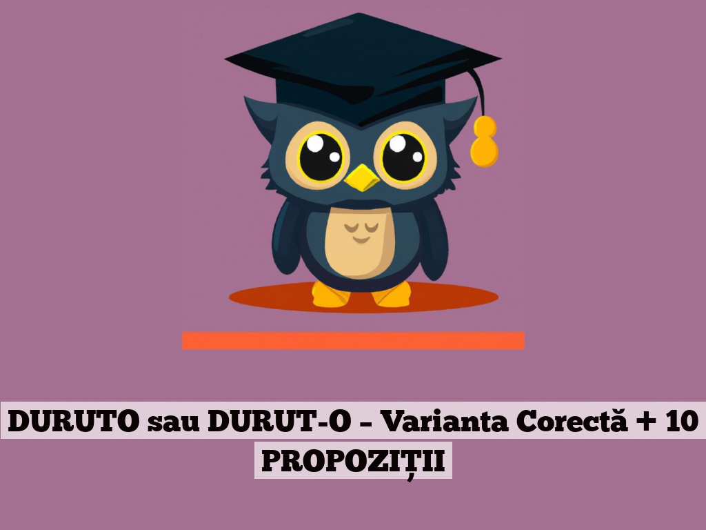 DURUTO sau DURUT-O – Varianta Corectă + 10 PROPOZIȚII