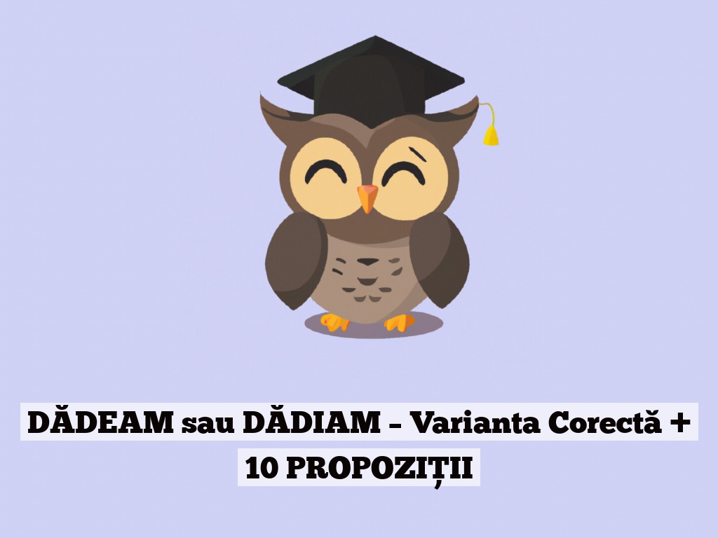 DĂDEAM sau DĂDIAM – Varianta Corectă + 10 PROPOZIȚII