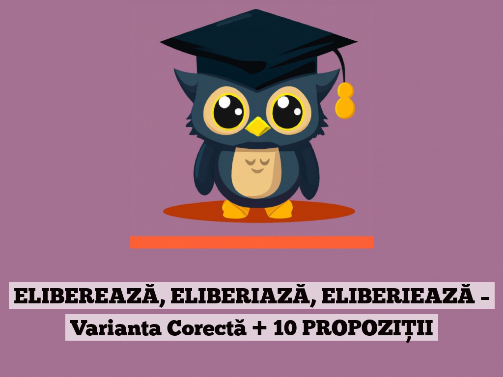 ELIBEREAZĂ, ELIBERIAZĂ, ELIBERIEAZĂ – Varianta Corectă + 10 PROPOZIȚII