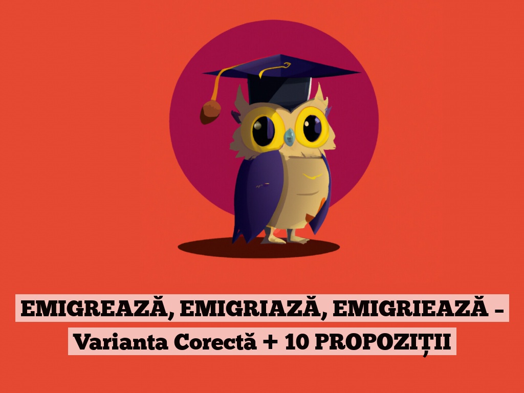 EMIGREAZĂ, EMIGRIAZĂ, EMIGRIEAZĂ – Varianta Corectă + 10 PROPOZIȚII