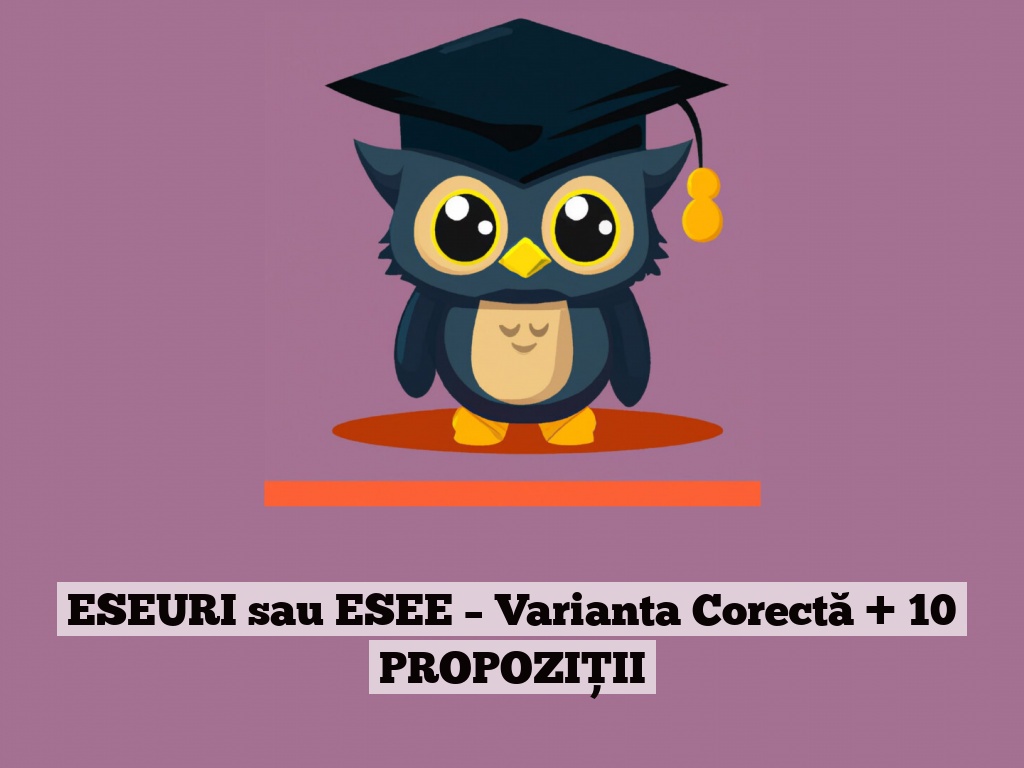 ESEURI sau ESEE – Varianta Corectă + 10 PROPOZIȚII