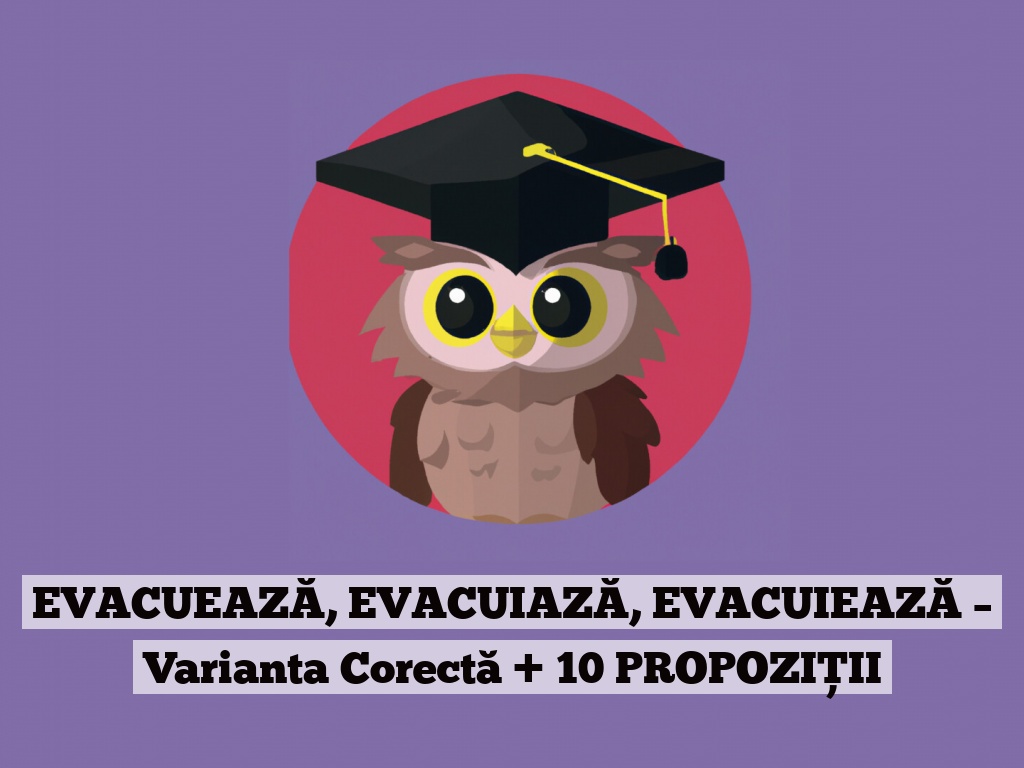 EVACUEAZĂ, EVACUIAZĂ, EVACUIEAZĂ – Varianta Corectă + 10 PROPOZIȚII