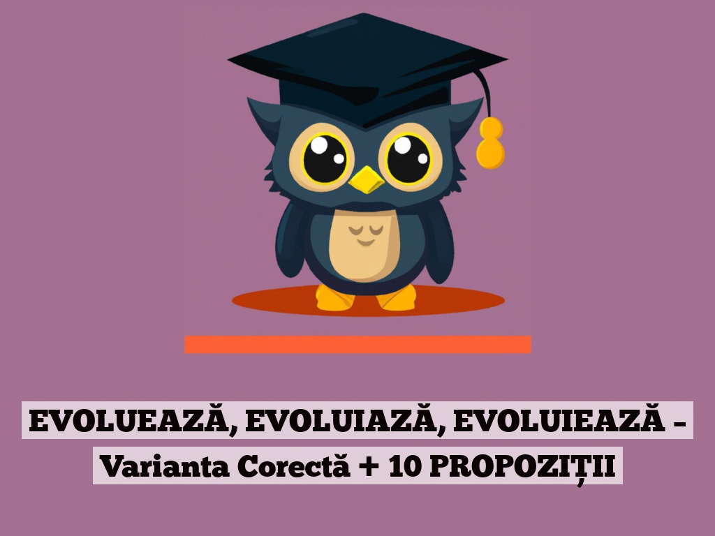 EVOLUEAZĂ, EVOLUIAZĂ, EVOLUIEAZĂ – Varianta Corectă + 10 PROPOZIȚII